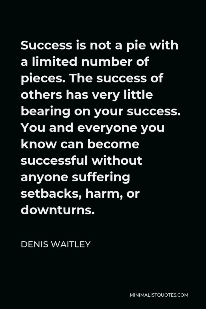 Denis Waitley Quote - Success is not a pie with a limited number of pieces. The success of others has very little bearing on your success. You and everyone you know can become successful without anyone suffering setbacks, harm, or downturns.