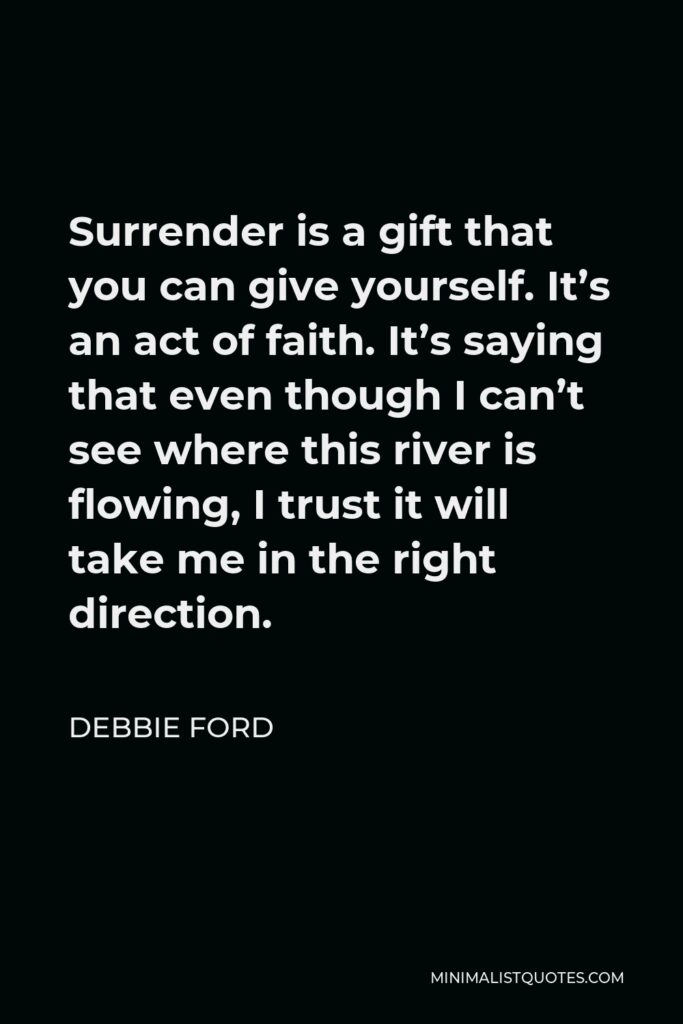 Debbie Ford Quote - Surrender is a gift that you can give yourself. It’s an act of faith. It’s saying that even though I can’t see where this river is flowing, I trust it will take me in the right direction.
