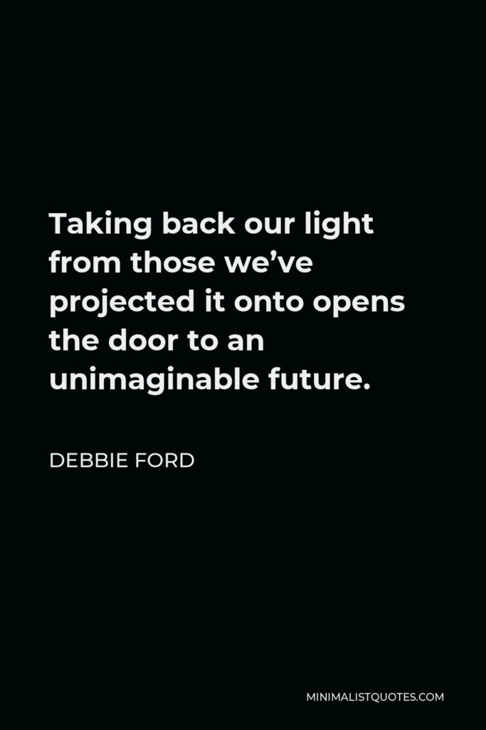 Debbie Ford Quote - Taking back our light from those we’ve projected it onto opens the door to an unimaginable future.