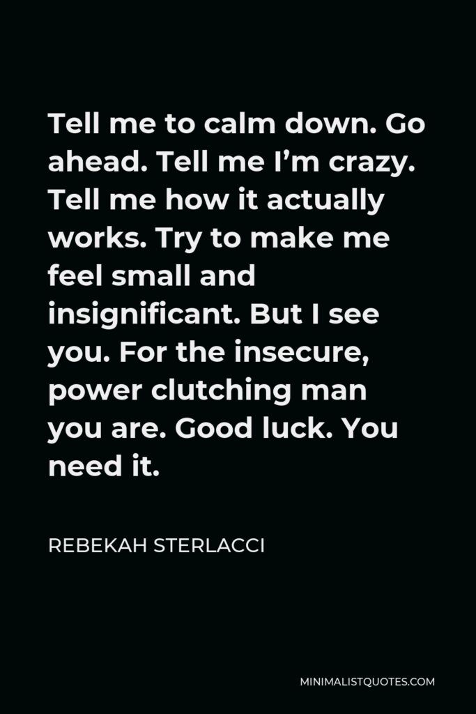 Rebekah Sterlacci Quote - Tell me to calm down. Go ahead. Tell me I’m crazy. Tell me how it actually works. Try to make me feel small and insignificant. But I see you. For the insecure, power clutching man you are. Good luck. You need it.