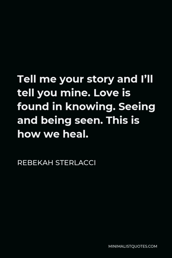 Rebekah Sterlacci Quote - Tell me your story and I’ll tell you mine. Love is found in knowing. Seeing and being seen. This is how we heal.