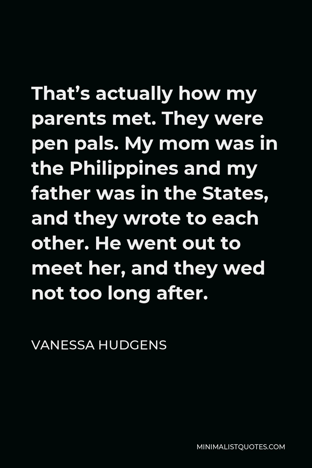 Vanessa Hudgens Quote - That’s actually how my parents met. They were pen pals. My mom was in the Philippines and my father was in the States, and they wrote to each other. He went out to meet her, and they wed not too long after.