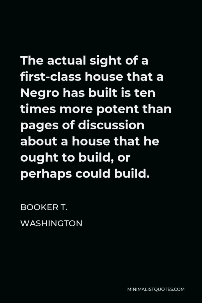 Booker T. Washington Quote - The actual sight of a first-class house that a Negro has built is ten times more potent than pages of discussion about a house that he ought to build, or perhaps could build.