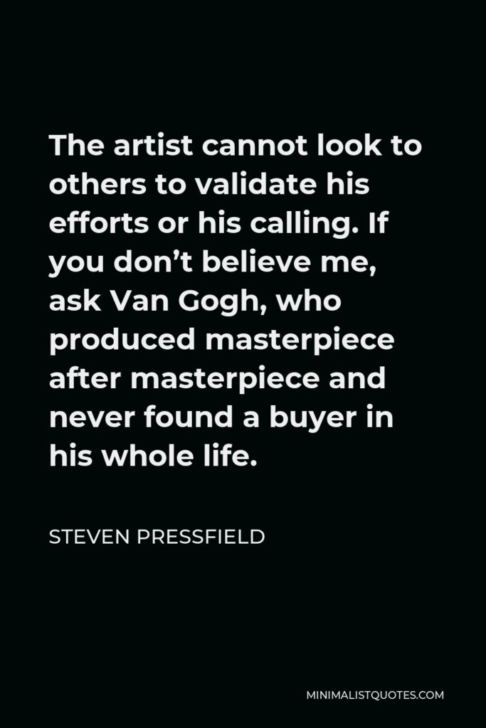 Steven Pressfield Quote - The artist cannot look to others to validate his efforts or his calling. If you don’t believe me, ask Van Gogh, who produced masterpiece after masterpiece and never found a buyer in his whole life.