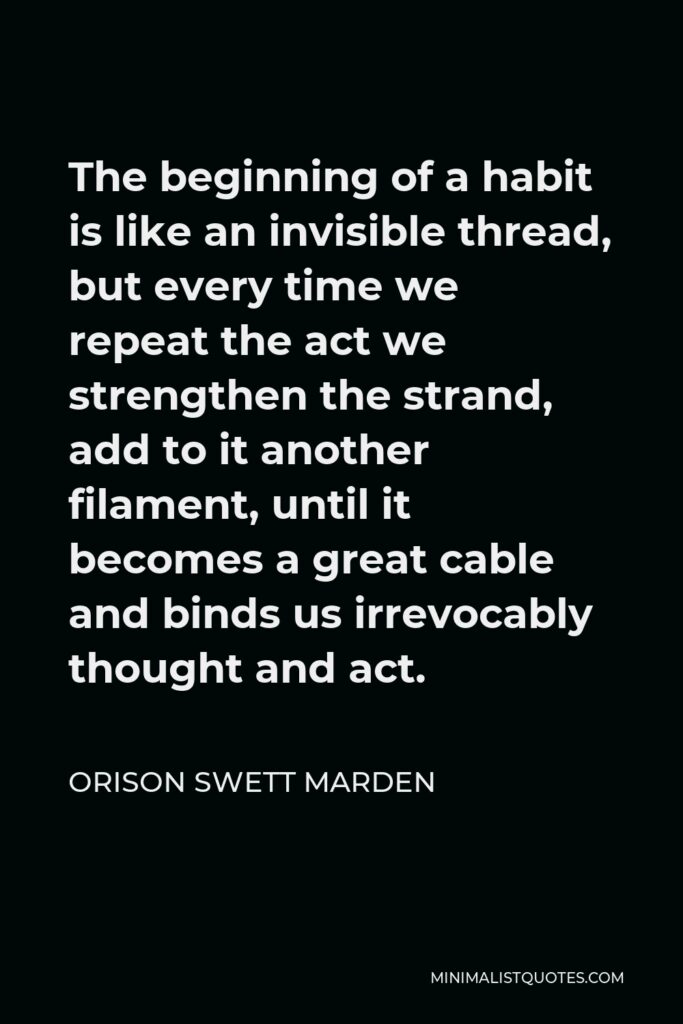 Orison Swett Marden Quote - The beginning of a habit is like an invisible thread, but every time we repeat the act we strengthen the strand, add to it another filament, until it becomes a great cable and binds us irrevocably thought and act.