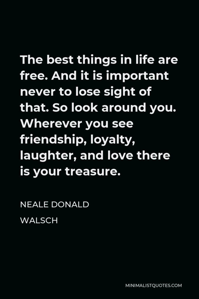Neale Donald Walsch Quote - The best things in life are free. And it is important never to lose sight of that. So look around you. Wherever you see friendship, loyalty, laughter, and love there is your treasure.