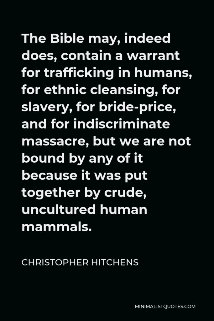 Christopher Hitchens Quote - The Bible may, indeed does, contain a warrant for trafficking in humans, for ethnic cleansing, for slavery, for bride-price, and for indiscriminate massacre, but we are not bound by any of it because it was put together by crude, uncultured human mammals.