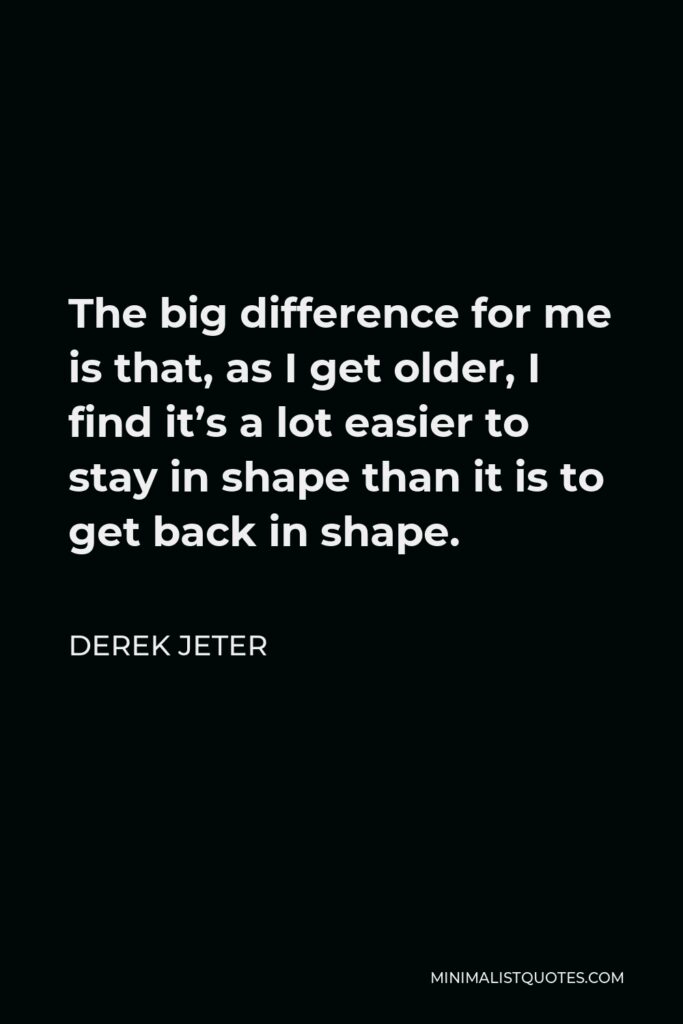 Derek Jeter Quote - The big difference for me is that, as I get older, I find it’s a lot easier to stay in shape than it is to get back in shape.