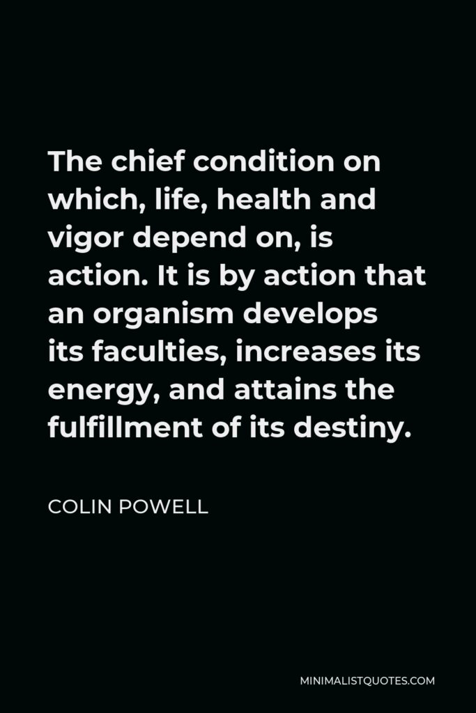 Colin Powell Quote - The chief condition on which, life, health and vigor depend on, is action. It is by action that an organism develops its faculties, increases its energy, and attains the fulfillment of its destiny.