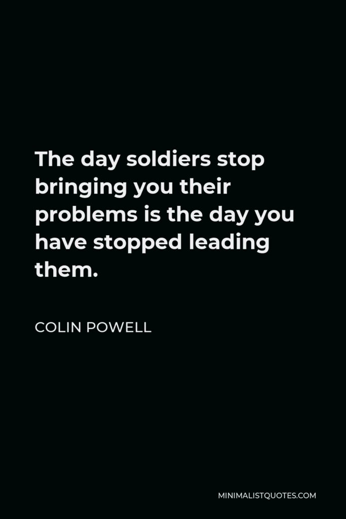 Colin Powell Quote - The day soldiers stop bringing you their problems is the day you have stopped leading them.