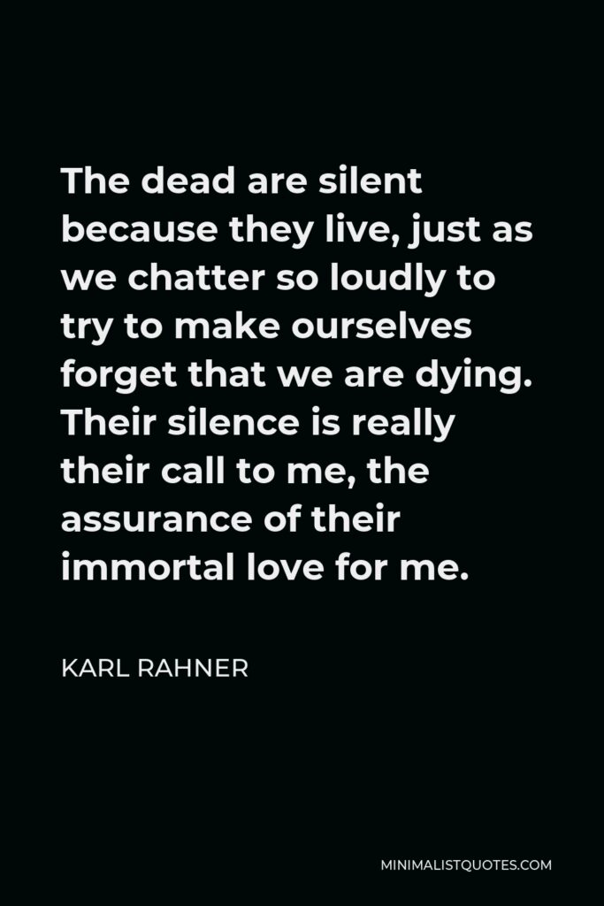Karl Rahner Quote - The dead are silent because they live, just as we chatter so loudly to try to make ourselves forget that we are dying. Their silence is really their call to me, the assurance of their immortal love for me.