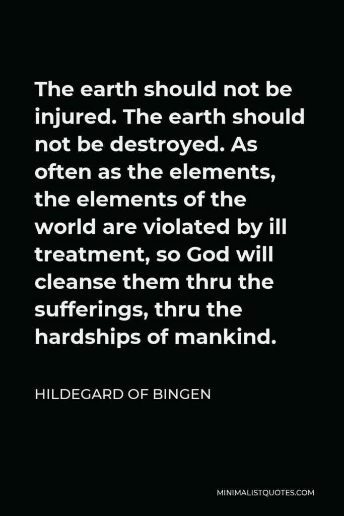 Hildegard of Bingen Quote - The earth should not be injured. The earth should not be destroyed. As often as the elements, the elements of the world are violated by ill treatment, so God will cleanse them thru the sufferings, thru the hardships of mankind.