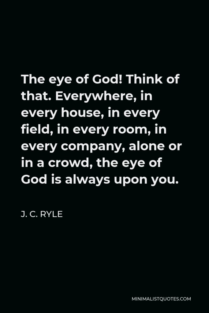 J. C. Ryle Quote - The eye of God! Think of that. Everywhere, in every house, in every field, in every room, in every company, alone or in a crowd, the eye of God is always upon you.