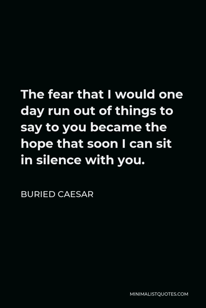 Buried Caesar Quote - The fear that I would one day run out of things to say to you became the hope that soon I can sit in silence with you.