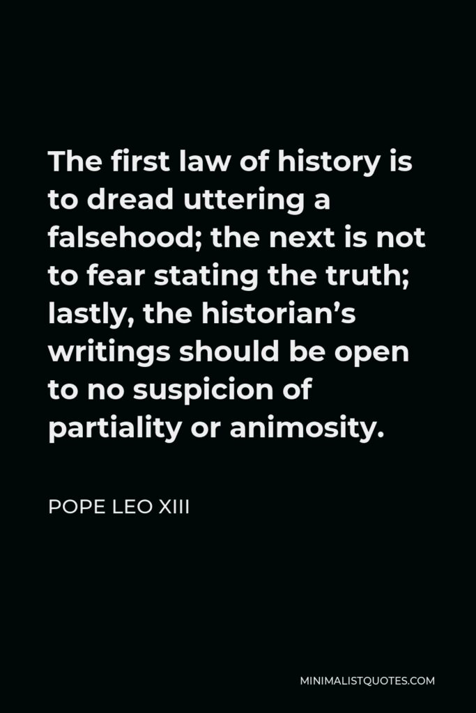 Pope Leo XIII Quote - The first law of history is to dread uttering a falsehood; the next is not to fear stating the truth; lastly, the historian’s writings should be open to no suspicion of partiality or animosity.