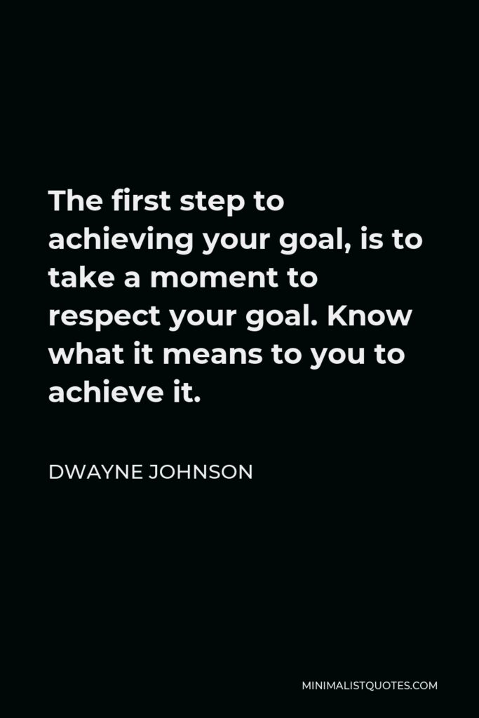 Dwayne Johnson Quote - The first step to achieving your goal, is to take a moment to respect your goal. Know what it means to you to achieve it.