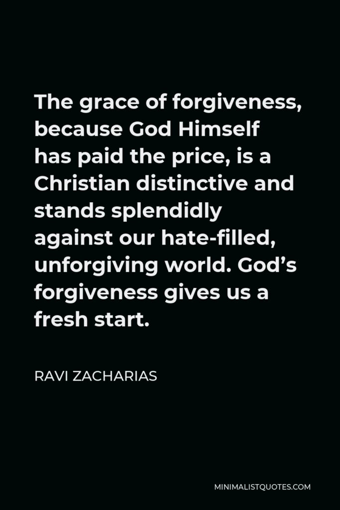 Ravi Zacharias Quote - The grace of forgiveness, because God Himself has paid the price, is a Christian distinctive and stands splendidly against our hate-filled, unforgiving world. God’s forgiveness gives us a fresh start.