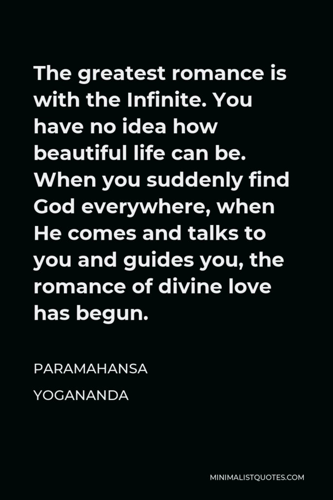 Paramahansa Yogananda Quote - The greatest romance is with the Infinite. You have no idea how beautiful life can be. When you suddenly find God everywhere, when He comes and talks to you and guides you, the romance of divine love has begun.