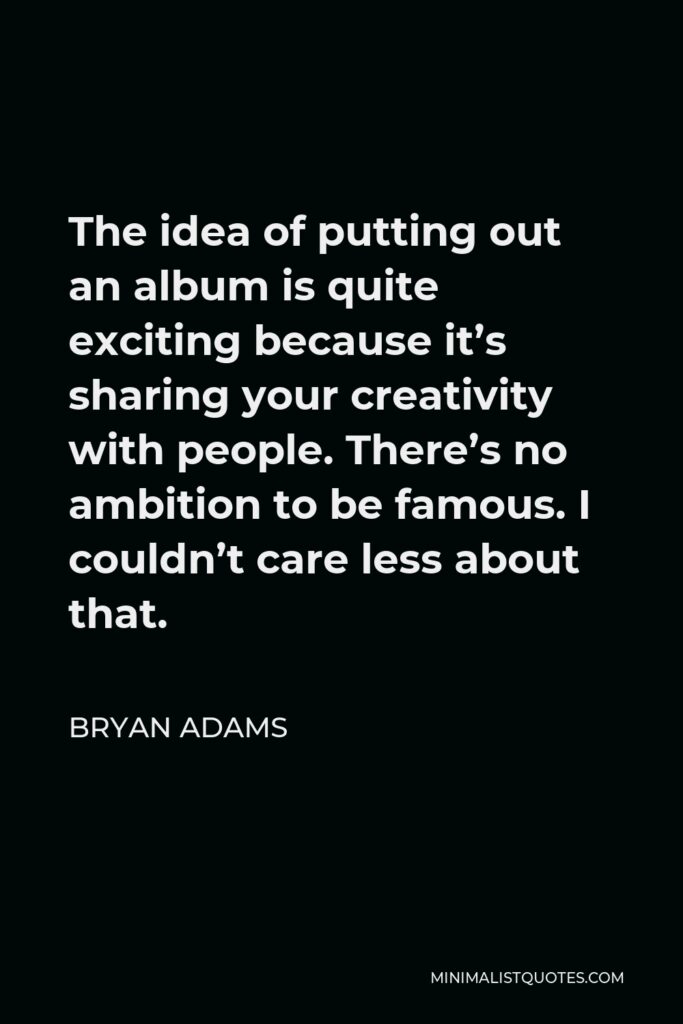 Bryan Adams Quote - The idea of putting out an album is quite exciting because it’s sharing your creativity with people. There’s no ambition to be famous. I couldn’t care less about that.
