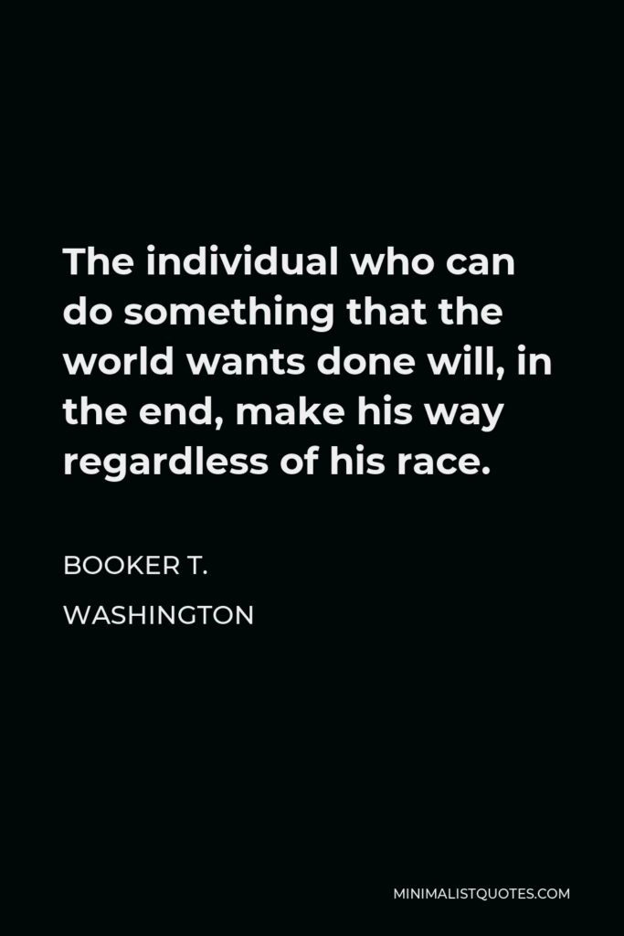 Booker T. Washington Quote - The individual who can do something that the world wants done will, in the end, make his way regardless of his race.