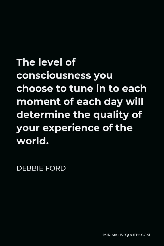 Debbie Ford Quote - The level of consciousness you choose to tune in to each moment of each day will determine the quality of your experience of the world.