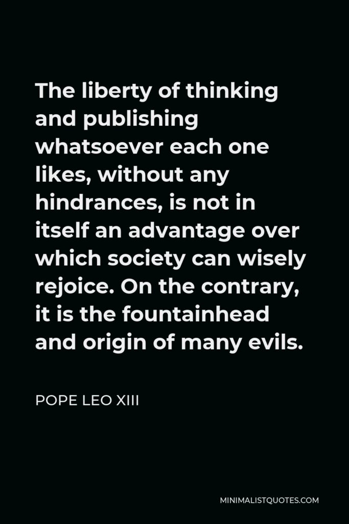 Pope Leo XIII Quote - The liberty of thinking and publishing whatsoever each one likes, without any hindrances, is not in itself an advantage over which society can wisely rejoice. On the contrary, it is the fountainhead and origin of many evils.