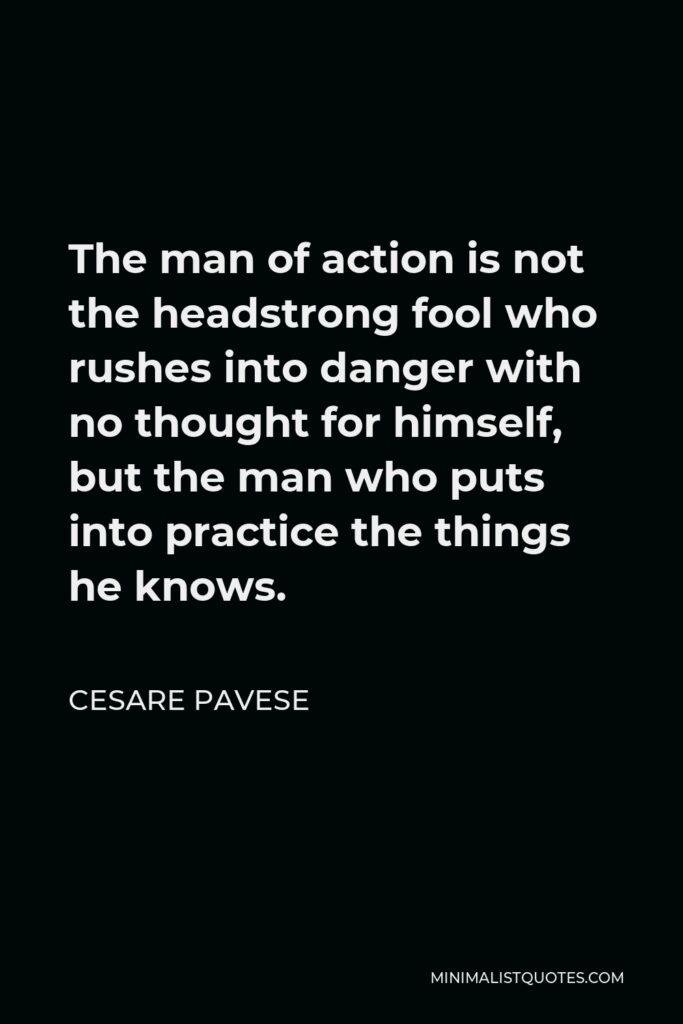 Cesare Pavese Quote - The man of action is not the headstrong fool who rushes into danger with no thought for himself, but the man who puts into practice the things he knows.