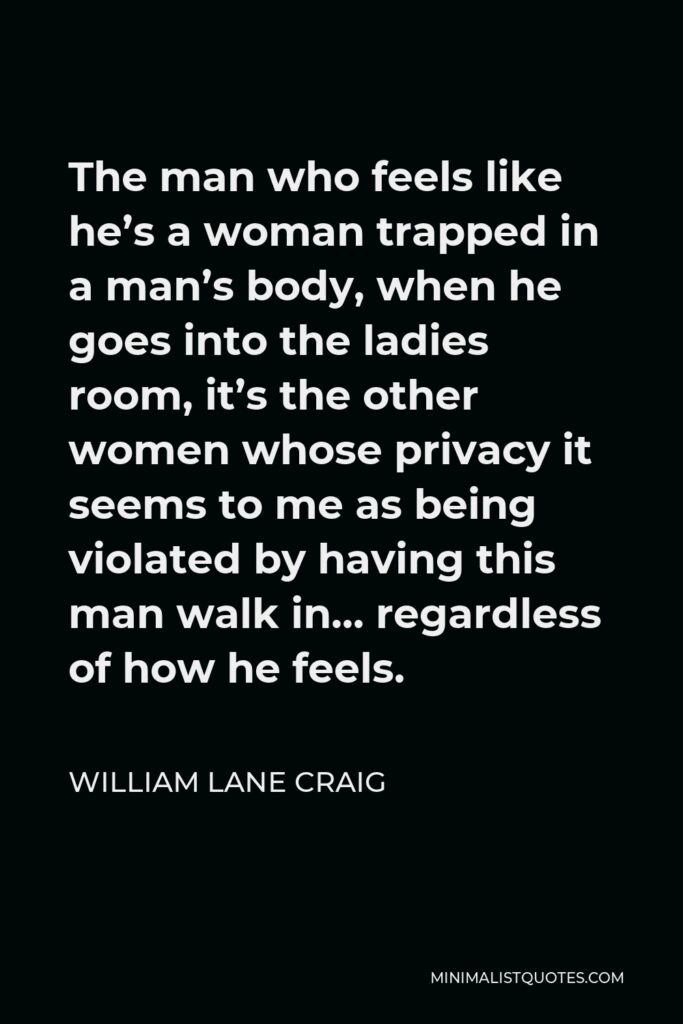 William Lane Craig Quote - The man who feels like he’s a woman trapped in a man’s body, when he goes into the ladies room, it’s the other women whose privacy it seems to me as being violated by having this man walk in… regardless of how he feels.