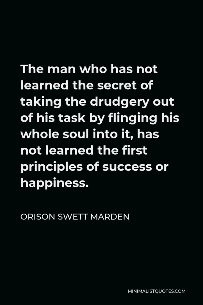 Orison Swett Marden Quote - The man who has not learned the secret of taking the drudgery out of his task by flinging his whole soul into it, has not learned the first principles of success or happiness.
