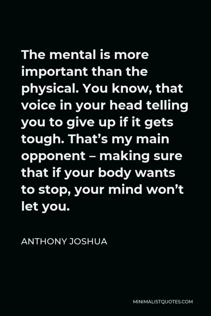 Anthony Joshua Quote - The mental is more important than the physical. You know, that voice in your head telling you to give up if it gets tough. That’s my main opponent – making sure that if your body wants to stop, your mind won’t let you.