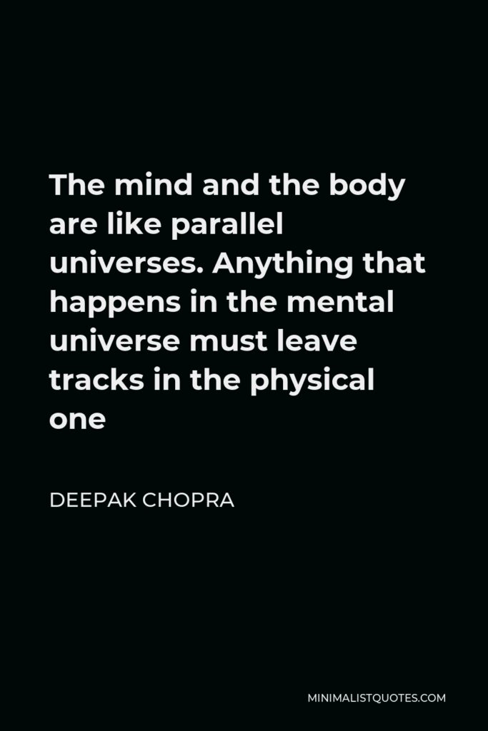 Deepak Chopra Quote - The mind and the body are like parallel universes. Anything that happens in the mental universe must leave tracks in the physical one