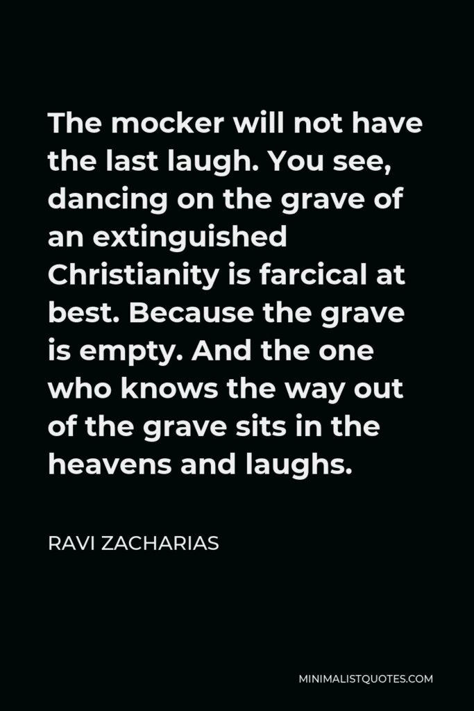 Ravi Zacharias Quote - The mocker will not have the last laugh. You see, dancing on the grave of an extinguished Christianity is farcical at best. Because the grave is empty. And the one who knows the way out of the grave sits in the heavens and laughs.