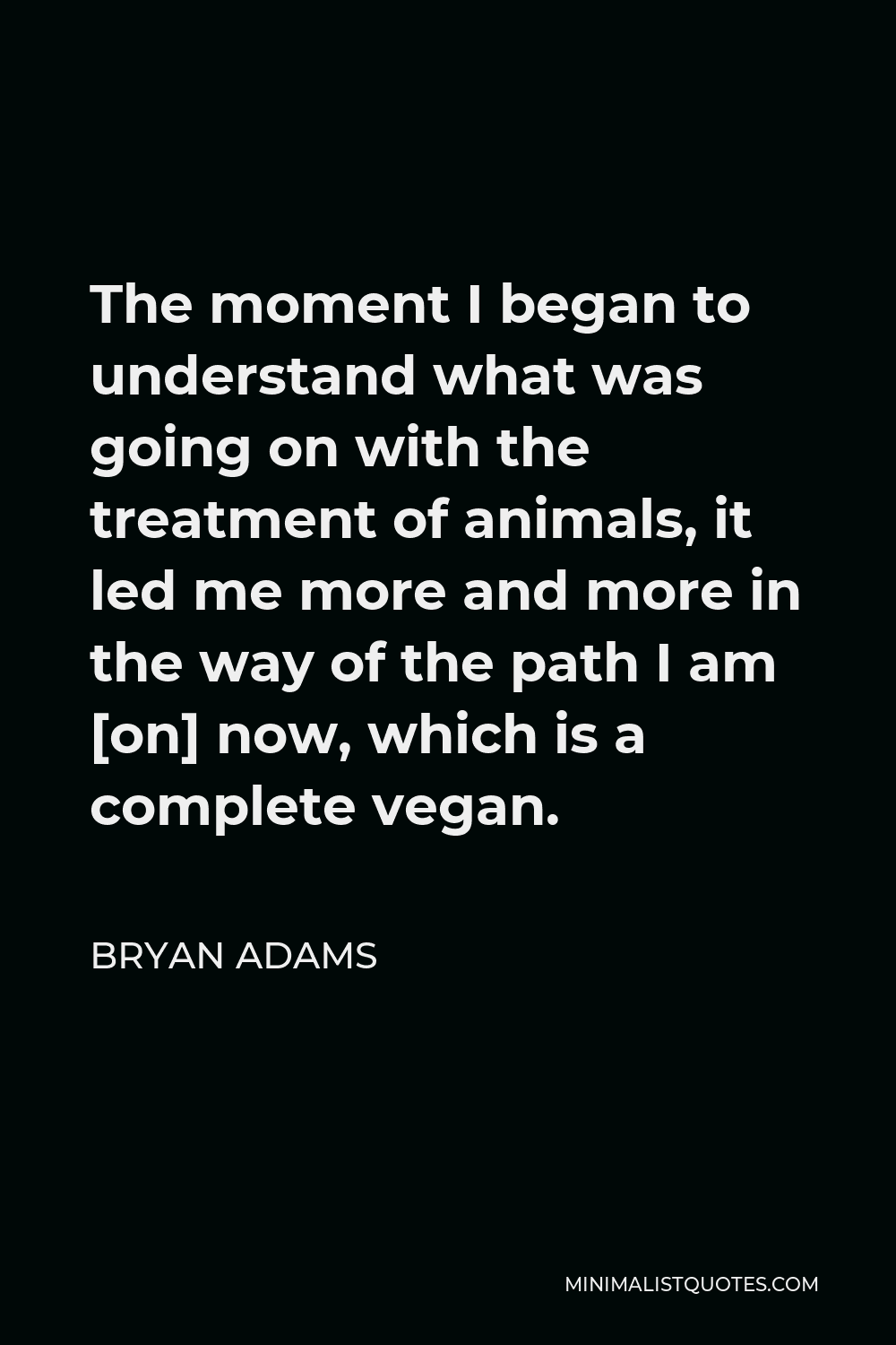 Bryan Adams Quote - The moment I began to understand what was going on with the treatment of animals, it led me more and more in the way of the path I am [on] now, which is a complete vegan.