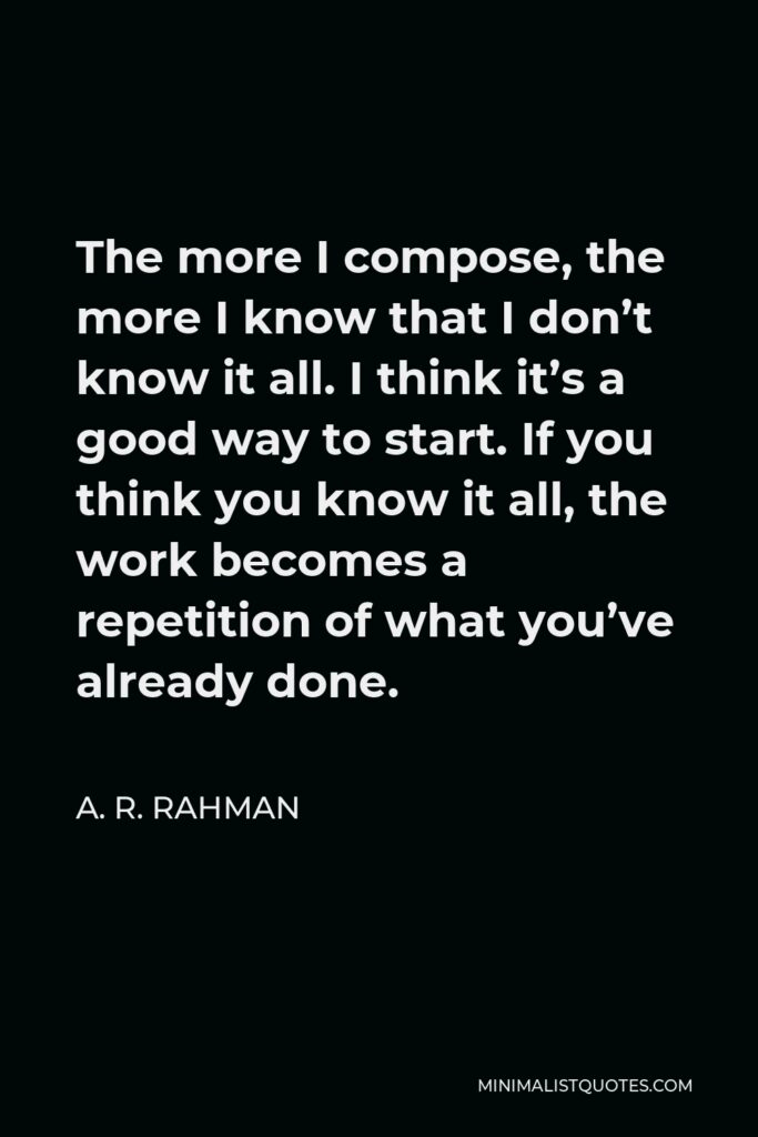 A. R. Rahman Quote - The more I compose, the more I know that I don’t know it all. I think it’s a good way to start. If you think you know it all, the work becomes a repetition of what you’ve already done.