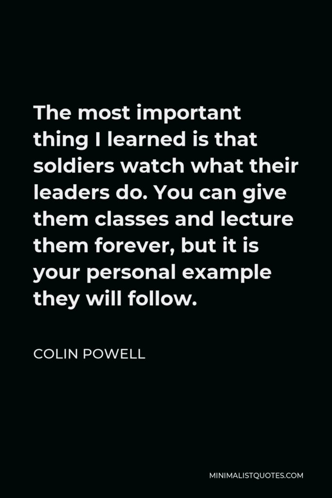 Colin Powell Quote - The most important thing I learned is that soldiers watch what their leaders do. You can give them classes and lecture them forever, but it is your personal example they will follow.