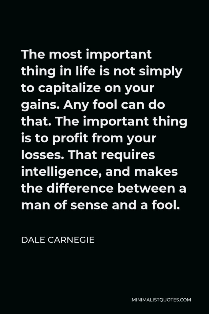 Dale Carnegie Quote - The most important thing in life is not simply to capitalize on your gains. Any fool can do that. The important thing is to profit from your losses. That requires intelligence, and makes the difference between a man of sense and a fool.