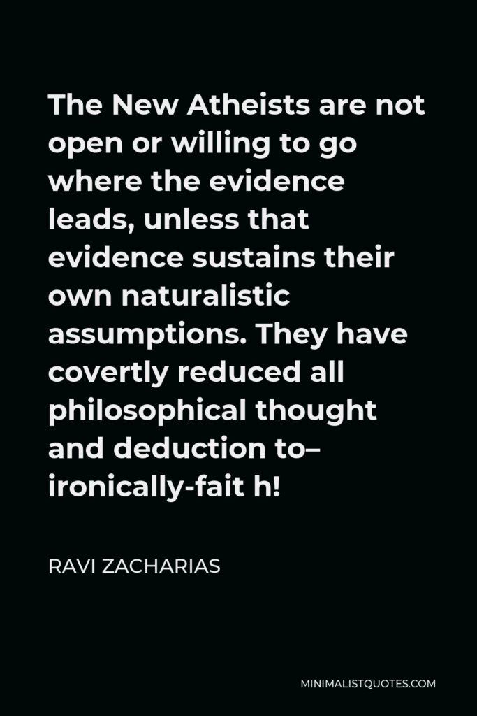 Ravi Zacharias Quote - The New Atheists are not open or willing to go where the evidence leads, unless that evidence sustains their own naturalistic assumptions. They have covertly reduced all philosophical thought and deduction to– ironically-fait h!