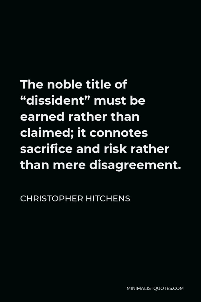 Christopher Hitchens Quote - The noble title of “dissident” must be earned rather than claimed; it connotes sacrifice and risk rather than mere disagreement.