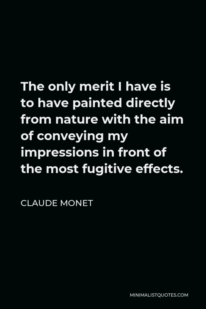 Claude Monet Quote - The only merit I have is to have painted directly from nature with the aim of conveying my impressions in front of the most fugitive effects.