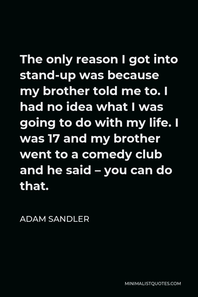 Adam Sandler Quote - The only reason I got into stand-up was because my brother told me to. I had no idea what I was going to do with my life. I was 17 and my brother went to a comedy club and he said – you can do that.