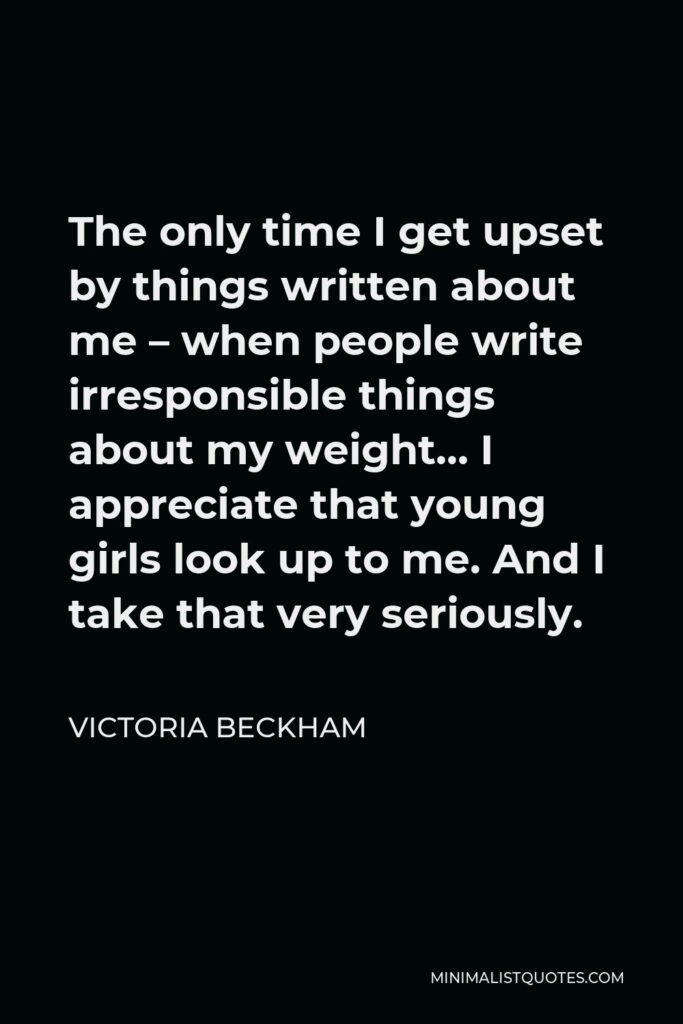 Victoria Beckham Quote - The only time I get upset by things written about me – when people write irresponsible things about my weight… I appreciate that young girls look up to me. And I take that very seriously.