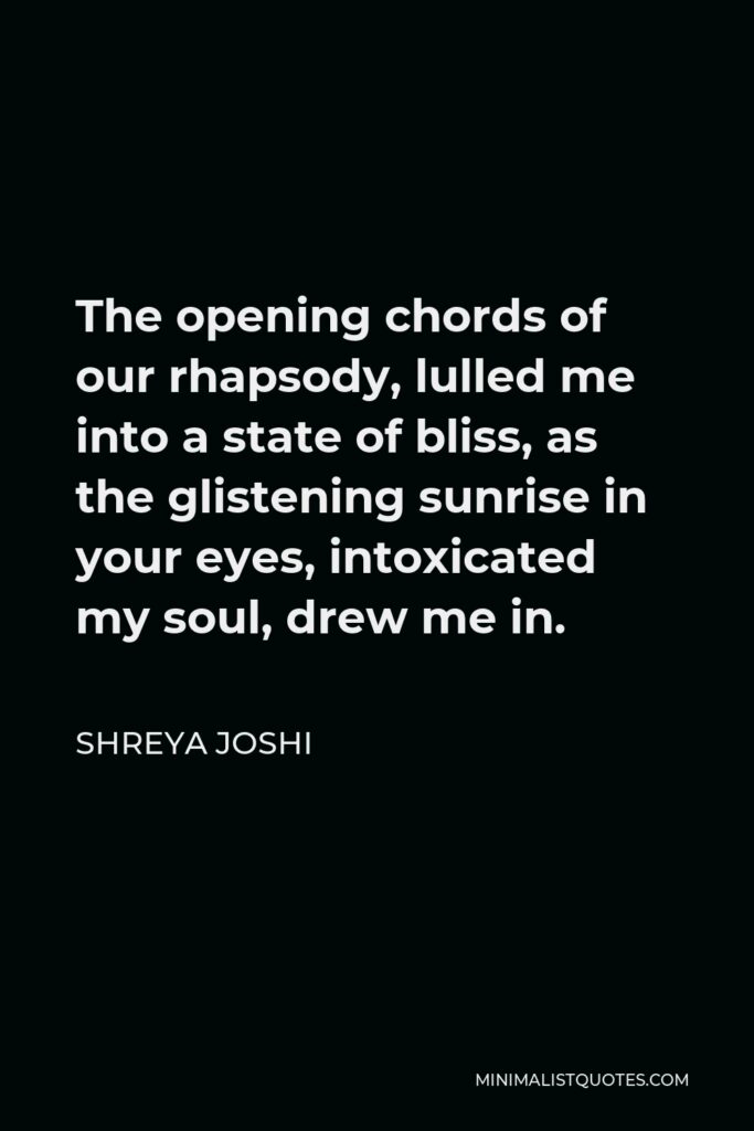 Shreya Joshi Quote - The opening chords of our rhapsody, lulled me into a state of bliss, as the glistening sunrise in your eyes, intoxicated my soul, drew me in.