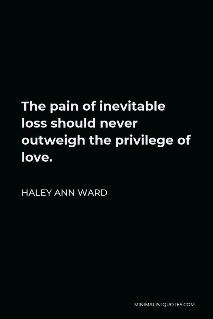 Haley Ann Ward Quote - The pain of inevitable loss should never outweigh the privilege of love.