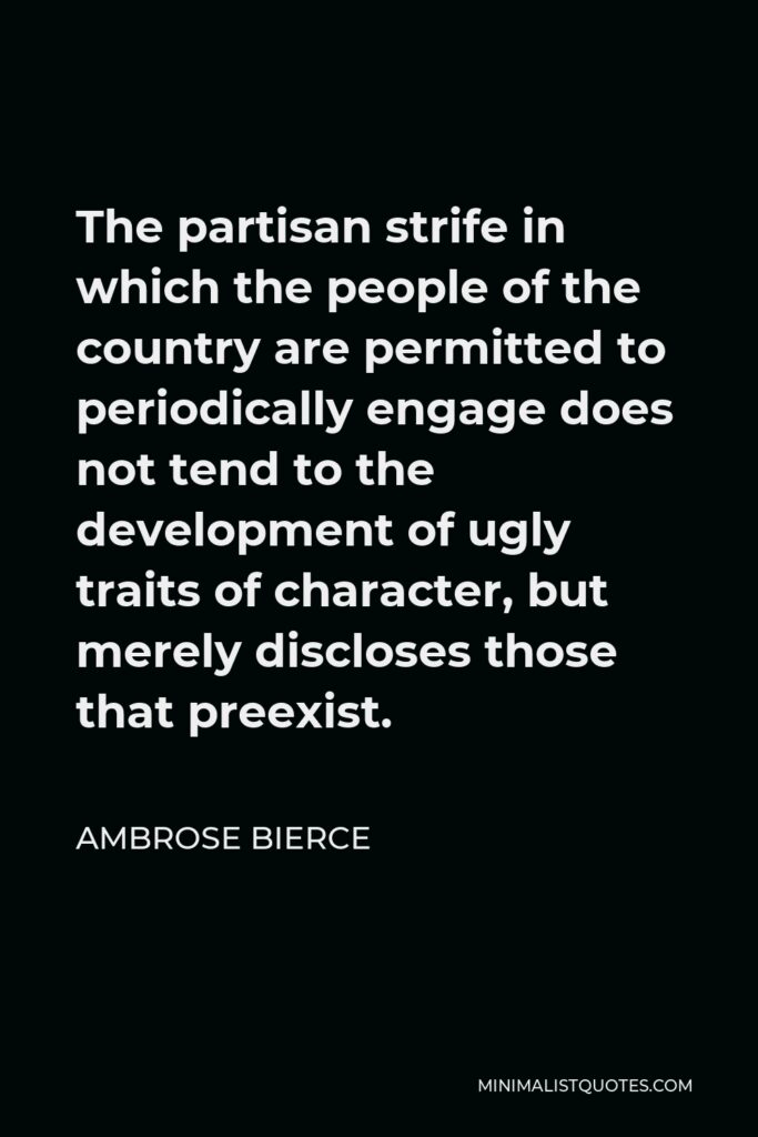 Ambrose Bierce Quote - The partisan strife in which the people of the country are permitted to periodically engage does not tend to the development of ugly traits of character, but merely discloses those that preexist.