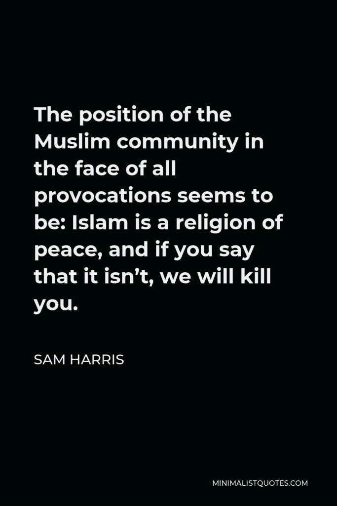 Sam Harris Quote - The position of the Muslim community in the face of all provocations seems to be: Islam is a religion of peace, and if you say that it isn’t, we will kill you.