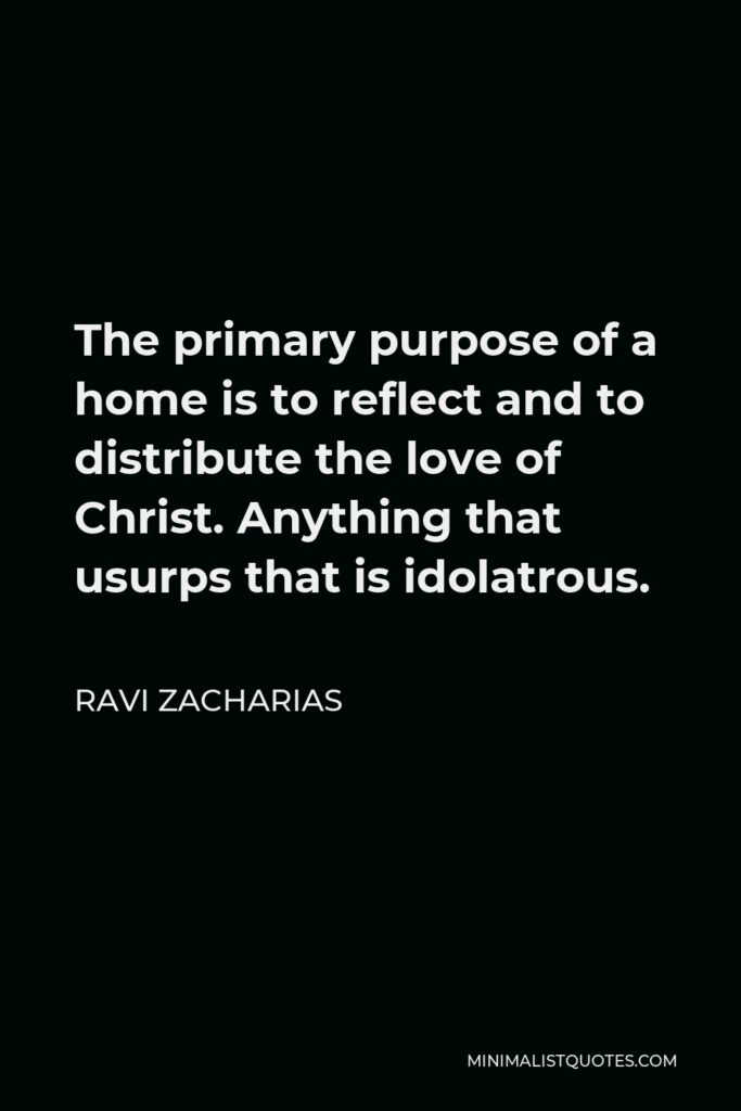 Ravi Zacharias Quote - The primary purpose of a home is to reflect and to distribute the love of Christ. Anything that usurps that is idolatrous.