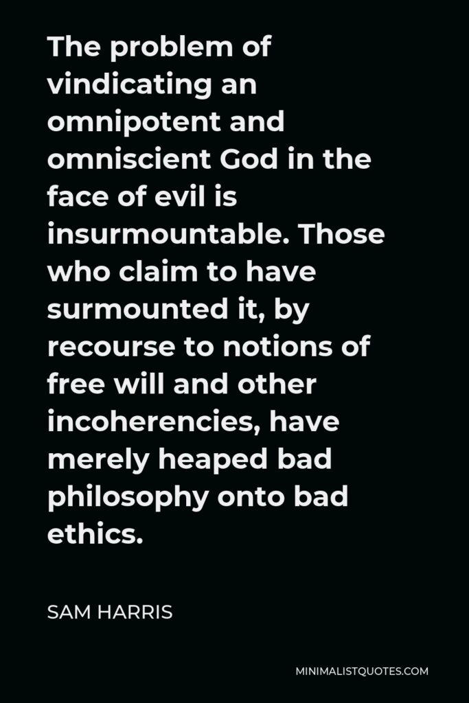Sam Harris Quote - The problem of vindicating an omnipotent and omniscient God in the face of evil is insurmountable. Those who claim to have surmounted it, by recourse to notions of free will and other incoherencies, have merely heaped bad philosophy onto bad ethics.
