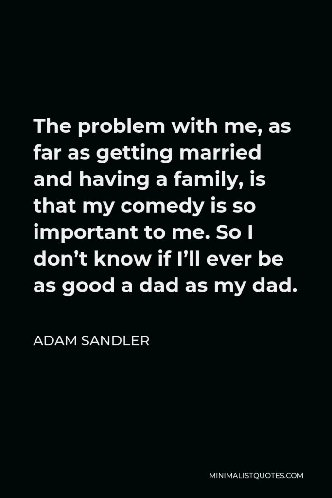 Adam Sandler Quote - The problem with me, as far as getting married and having a family, is that my comedy is so important to me. So I don’t know if I’ll ever be as good a dad as my dad.