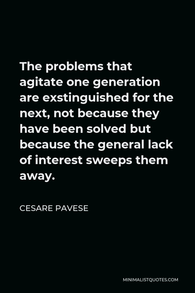 Cesare Pavese Quote - The problems that agitate one generation are exstinguished for the next, not because they have been solved but because the general lack of interest sweeps them away.