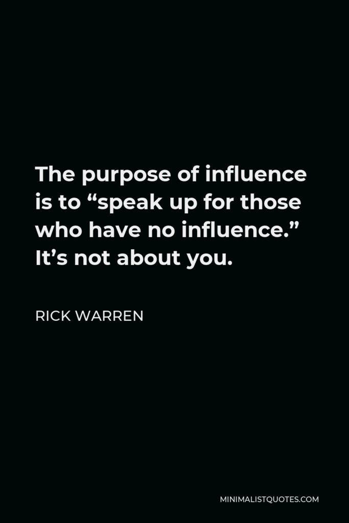 Rick Warren Quote - The purpose of influence is to “speak up for those who have no influence.” It’s not about you.